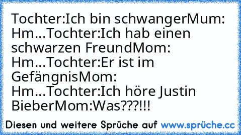 Tochter:Ich bin schwanger
Mum: Hm...
Tochter:Ich hab einen schwarzen Freund
Mom: Hm...
Tochter:Er ist im Gefängnis
Mom: Hm...
Tochter:Ich höre Justin Bieber
Mom:Was???!!!