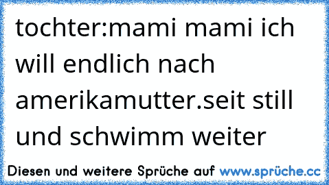 tochter:mami mami ich will endlich nach amerika
mutter.seit still und schwimm weiter