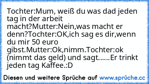 Tochter:Mum, weiß du was dad jeden tag in der arbeit macht?
Mutter:Nein,was macht er denn?
Tochter:OK,ich sag es dir,wenn du mir 50 euro gibst.
Mutter:Ok,nimm.
Tochter:ok (nimmt das geld) und sagt......
Er trinkt  jeden tag Kaffee.
:D