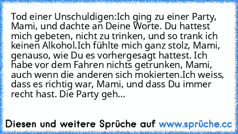 Tod einer Unschuldigen:
Ich ging zu einer Party, Mami, und dachte an Deine Worte. Du hattest mich gebeten, nicht zu trinken, und so trank ich keinen Alkohol.
Ich fühlte mich ganz stolz, Mami, genauso, wie Du es vorhergesagt hattest. Ich habe vor dem Fahren nichts getrunken, Mami, auch wenn die anderen sich mokierten.
Ich weiss, dass es richtig war, Mami, und dass Du immer recht hast. Die Party geh...