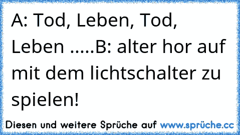 A: Tod, Leben, Tod, Leben .....
B: alter hor auf mit dem lichtschalter zu spielen!