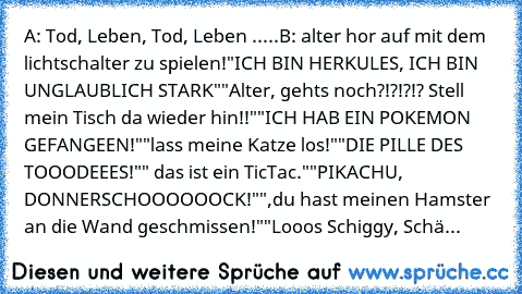 A: Tod, Leben, Tod, Leben .....
B: alter hor auf mit dem lichtschalter zu spielen!
"ICH BIN HERKULES, ICH BIN UNGLAUBLICH STARK"
"Alter, gehts noch?!?!?!? Stell mein Tisch da wieder hin!!"
"ICH HAB EIN POKEMON GEFANGEEN!"
"lass meine Katze los!"
"DIE PILLE DES TOOODEEES!"
" das ist ein TicTac."
"PIKACHU, DONNERSCHOOOOOOCK!"
",du hast meinen Hamster an die Wand geschmissen!"
"Looos Schiggy, Schä...