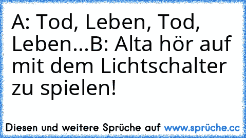 A: Tod, Leben, Tod, Leben...
B: Alta hör auf mit dem Lichtschalter zu spielen!