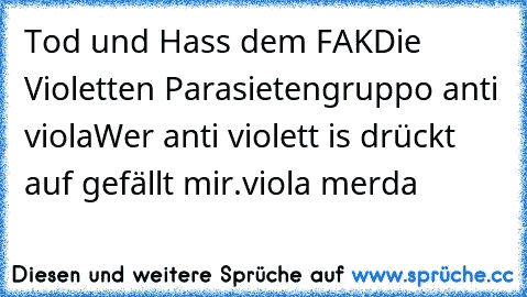 Tod und Hass dem FAK
Die Violetten Parasieten
gruppo anti viola
Wer anti violett is drückt auf gefällt mir.
viola merda