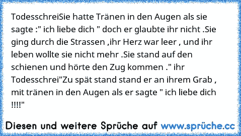 Todesschrei
Sie hatte Tränen in den Augen als sie sagte :" ich liebe dich " doch er glaubte ihr nicht .Sie ging durch die Strassen ,
ihr Herz war leer ,
 und ihr leben wollte sie nicht mehr .
Sie stand auf den schienen und hörte den Zug kommen .
" ihr  Todesschrei"
Zu spät stand stand er an ihrem Grab ,
 mit tränen in den Augen als er sagte " ich liebe dich !!!!"