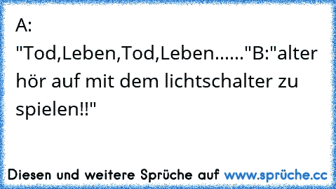 A: "Tod,Leben,Tod,Leben......"
B:"alter hör auf mit dem lichtschalter zu spielen!!"