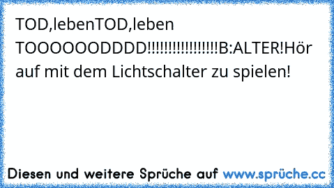 TOD,lebenTOD,leben TOOOOOODDDD!!!!!!!!!!!!!!!!!
B:ALTER!Hör auf mit dem Lichtschalter zu spielen!