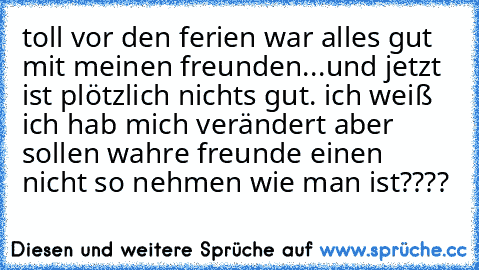 toll vor den ferien war alles gut mit meinen freunden...und jetzt ist plötzlich nichts gut. ich weiß ich hab mich verändert aber sollen wahre freunde einen nicht so nehmen wie man ist????