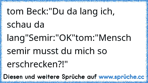 tom Beck:"Du da lang ich, schau da lang"
Semir:"OK"
tom:"Mensch semir musst du mich so erschrecken?!"