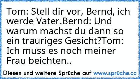 Tom: Stell dir vor, Bernd, ich werde Vater.
Bernd: Und warum machst du dann so ein trauriges Gesicht?
Tom: Ich muss es noch meiner Frau beichten..