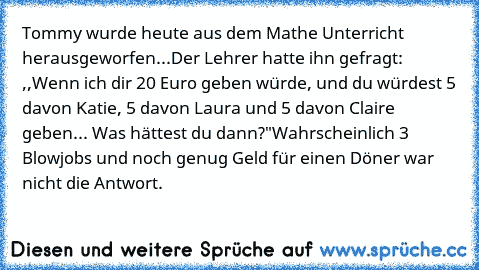 Tommy wurde heute aus dem Mathe Unterricht herausgeworfen...
Der Lehrer hatte ihn gefragt: ,,Wenn ich dir 20 Euro geben würde, und du würdest 5 davon Katie, 5 davon Laura und 5 davon Claire geben... Was hättest du dann?"
Wahrscheinlich 3 Blowjobs und noch genug Geld für einen Döner war nicht die Antwort.