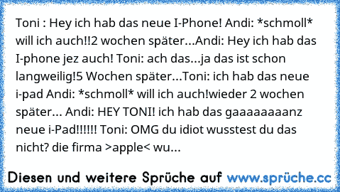 Toni : Hey ich hab das neue I-Phone! Andi: *schmoll* will ich auch!!
2 wochen später...
Andi: Hey ich hab das I-phone jez auch! Toni: ach das...ja das ist schon langweilig!
5 Wochen später...
Toni: ich hab das neue i-pad Andi: *schmoll* will ich auch!
wieder 2 wochen später... Andi: HEY TONI! ich hab das gaaaaaaaanz neue i-Pad!!!!!! Toni: OMG du idiot wusstest du das nicht? die firma >apple< wu...