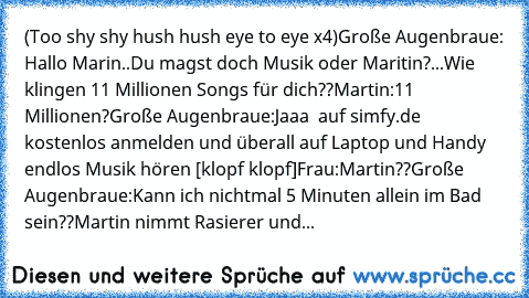 (Too shy shy hush hush eye to eye x4)
Große Augenbraue:
 Hallo Marin..Du magst doch Musik oder Maritin?...Wie klingen 11 Millionen Songs für dich??
Martin:
11 Millionen?
Große Augenbraue:
Jaaa  auf simfy.de  kostenlos anmelden und überall auf Laptop und Handy endlos Musik hören [klopf klopf]
Frau:
Martin??
Große Augenbraue:
Kann ich nichtmal 5 Minuten allein im Bad sein??
Martin nimmt Rasierer ...