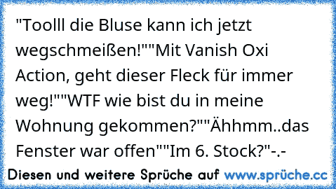 "Toolll die Bluse kann ich jetzt wegschmeißen!"
"Mit Vanish Oxi Action, geht dieser Fleck für immer weg!"
"WTF wie bist du in meine Wohnung gekommen?"
"Ähhmm..das Fenster war offen"
"Im 6. Stock?"-.-´