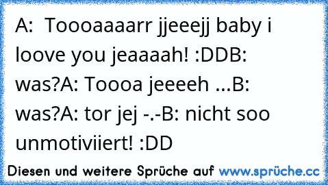 A:  Toooaaaarr jjeeejj baby i loove you jeaaaah! :DD
B: was?
A: Toooa jeeeeh ...
B: was?
A: tor jej -.-
B: nicht soo unmotiviiert! :DD