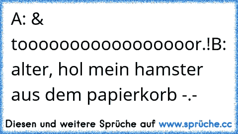 A: & tooooooooooooooooor.!
B: alter, hol mein hamster aus dem papierkorb -.-