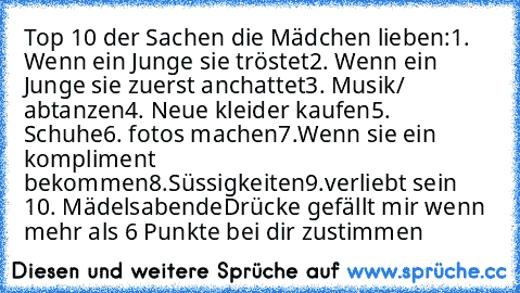 Top 10 der Sachen die Mädchen lieben:
1. Wenn ein Junge sie tröstet
2. Wenn ein Junge sie zuerst anchattet
3. Musik/ abtanzen
4. Neue kleider kaufen
5. Schuhe
6. fotos machen
7.Wenn sie ein kompliment bekommen
8.Süssigkeiten
9.verliebt sein ♥
10. Mädelsabende
Drücke gefällt mir wenn mehr als 6 Punkte bei dir zustimmen