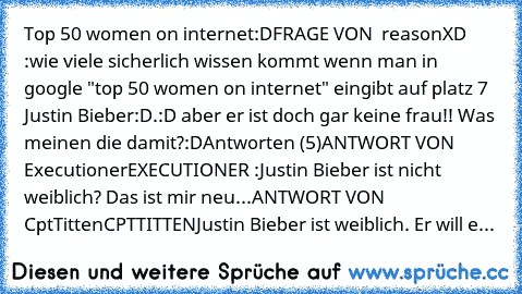 Top 50 women on internet:D
FRAGE VON  reasonXD :
wie viele sicherlich wissen kommt wenn man in google "top 50 women on internet" eingibt auf platz 7 Justin Bieber:D.:D aber er ist doch gar keine frau!! Was meinen die damit?:D
Antworten (5)
ANTWORT VON  ExecutionerEXECUTIONER :
Justin Bieber ist nicht weiblich? Das ist mir neu...
ANTWORT VON  CptTittenCPTTITTEN
Justin Bieber ist weiblich. Er will e...