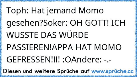 Toph: Hat jemand Momo gesehen?
Soker: OH GOTT! ICH WUSSTE DAS WÜRDE PASSIEREN!
APPA HAT MOMO GEFRESSEN!!!! :O
Andere: -.-