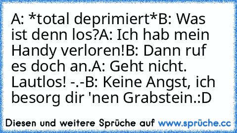 A: *total deprimiert*
B: Was ist denn los?
A: Ich hab mein Handy verloren!
B: Dann ruf es doch an.
A: Geht nicht. Lautlos! -.-
B: Keine Angst, ich besorg dir 'nen Grabstein.
:D