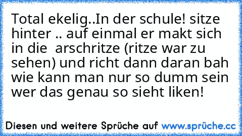 Total ekelig..
In der schule! sitze hinter .. auf einmal er makt sich in die  arschritze (ritze war zu sehen) und richt dann daran bah wie kann man nur so dumm sein wer das genau so sieht liken!