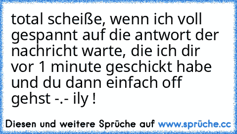 total scheiße, wenn ich voll gespannt auf die antwort der nachricht warte, die ich dir vor 1 minute geschickt habe und du dann einfach off gehst -.- 
ily ! ♥