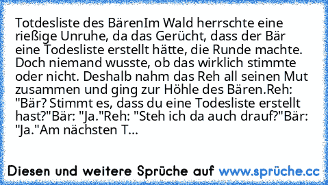 Totdesliste des Bären
Im Wald herrschte eine rießige Unruhe, da das Gerücht, dass der Bär eine Todesliste erstellt hätte, die Runde machte. Doch niemand wusste, ob das wirklich stimmte oder nicht. Deshalb nahm das Reh all seinen Mut zusammen und ging zur Höhle des Bären.
Reh: "Bär? Stimmt es, dass du eine Todesliste erstellt hast?"
Bär: "Ja."
Reh: "Steh ich da auch drauf?"
Bär: "Ja."
Am nächste...