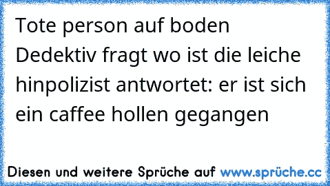 Tote person auf boden 
Dedektiv fragt wo ist die leiche hin
polizist antwortet: er ist sich ein caffee hollen gegangen