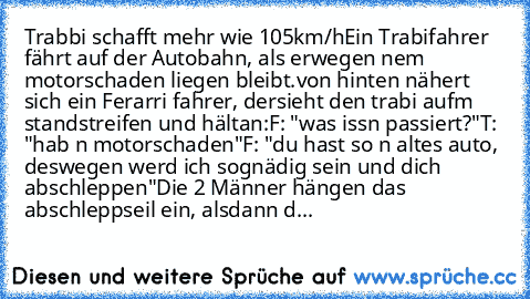 Trabbi schafft mehr wie 105km/h
Ein Trabifahrer fährt auf der Autobahn, als er
wegen nem motorschaden liegen bleibt.
von hinten nähert sich ein Ferarri fahrer, der
sieht den trabi aufm standstreifen und hält
an:
F: "was issn passiert?"
T: "hab n motorschaden"
F: "du hast so n altes auto, deswegen werd ich so
gnädig sein und dich abschleppen"
Die 2 Männer hängen das abschleppseil ein, als
dann d...