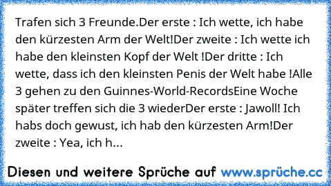 Trafen sich 3 Freunde
.Der erste : Ich wette, ich habe den kürzesten﻿ Arm der Welt
!Der zweite : Ich wette ich habe den kleinsten Kopf der Welt !
Der dritte : Ich wette, dass ich den﻿ kleinsten Penis der Welt habe !
Alle 3 gehen zu den Guinnes-World-Records
Eine Woche später treffen sich die 3 wieder
Der erste : Jawoll! Ich habs﻿ doch gewust,﻿﻿ ich hab den kürzesten Arm!
Der zweite : Yea, ich h...