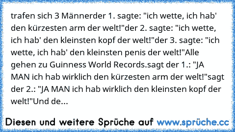 trafen sich 3 Männer
der 1. sagte: "ich﻿ wette, ich hab' den kürzesten arm der welt!"
der 2. sagte: "ich wette, ich hab' den kleinsten kopf der welt!"
der 3. sagte: "ich wette, ich hab' den kleinsten penis der welt!"
Alle gehen zu Guinness World Records.
sagt der 1.: "JA MAN ich hab wirklich den kürzesten arm der﻿ welt!"
sagt der 2.: "JA MAN ich hab wirklich den kleinsten kopf der welt!"
Und de...