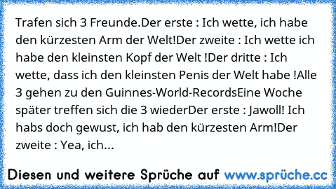 Trafen sich 3﻿ Freunde
.Der erste : Ich wette, ich habe den kürzesten﻿ Arm der Welt
!Der zweite : Ich wette ich habe den kleinsten Kopf der Welt !
Der dritte : Ich wette, dass ich den﻿ kleinsten Penis der Welt habe !
Alle 3 gehen zu den Guinnes-World-Records
Eine Woche später treffen sich die 3 wieder
Der erste﻿ : Jawoll! Ich habs﻿ doch gewust,﻿ ich hab﻿ den kürzesten Arm!
Der zweite : Yea, ich...