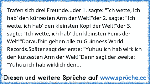 Trafen sich drei Freunde...
der 1. sagte: "Ich wette, ich hab' den kürzesten Arm der Welt!"
der 2. sagte: "Ich wette, ich hab' den kleinsten Kopf der Welt!"
der 3. sagte:﻿ "Ich wette, ich hab' den kleinsten Penis der Welt!"
Daraufhin gehen alle zu Guinness World Records.
Später sagt der erste: "Yuhuu ich hab wirklich den kürzesten Arm der Welt!"
Dann sagt der zweite: "Yuhuu ich hab wirklich den...