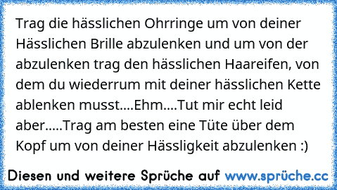 Trag die hässlichen Ohrringe um von deiner Hässlichen Brille abzulenken und um von der abzulenken trag den hässlichen Haareifen, von dem du wiederrum mit deiner hässlichen Kette ablenken musst....Ehm....Tut mir echt leid aber.....Trag am besten eine Tüte über dem Kopf um von deiner Hässligkeit abzulenken :)