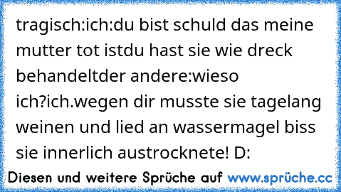 tragisch:
ich:du bist schuld das meine mutter tot istdu hast sie wie dreck behandelt
der andere:wieso ich?
ich.wegen dir musste sie tagelang weinen und lied an wassermagel biss sie innerlich austrocknete! D: