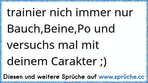 trainier nich immer nur Bauch,Beine,Po und versuchs mal mit deinem Carakter ;)