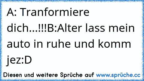 A: Tranformiere dich...!!!
B:Alter lass mein auto in ruhe und komm jez
:D