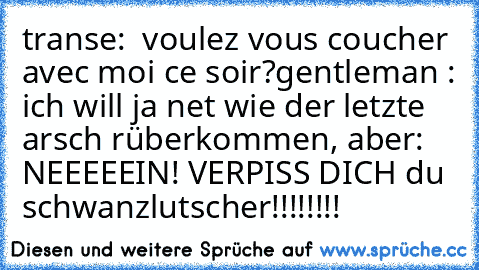 transe:  voulez vous coucher avec moi ce soir?
gentleman : ich will ja net wie der letzte arsch rüberkommen, aber:
 NEEEEEIN! VERPISS DICH du schwanzlutscher!!!!!!!!