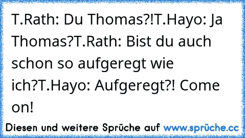 T.Rath: Du Thomas?!
T.Hayo: Ja Thomas?
T.Rath: Bist du auch schon so aufgeregt wie ich?
T.Hayo: Aufgeregt?! Come on!