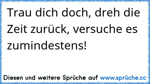 Trau dich doch, dreh die Zeit zurück, versuche es zumindestens!