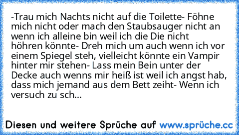 -Trau mich Nachts nicht auf die Toilette
- Föhne mich nicht oder mach den Staubsauger nicht
 an wenn ich alleine bin weil ich die Die nicht         höhren könnte
- Dreh mich um auch wenn ich vor einem Spiegel steh, vielleicht könnte ein Vampir hinter mir stehen
- Lass mein Bein unter der Decke auch wenns mir heiß ist weil ich angst hab, dass mich jemand aus dem Bett zeiht
- Wenn ich versuch zu ...