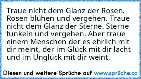 Traue nicht dem Glanz der Rosen. Rosen blühen und vergehen. Traue nicht dem Glanz der Sterne. Sterne funkeln und vergehen. Aber traue einem Menschen der es ehrlich mit dir meint, der im Glück mit dir lacht und im Unglück mit dir weint.