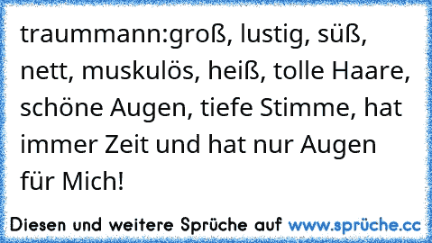 traummann:
groß, lustig, süß, nett, muskulös, heiß, tolle Haare, schöne Augen, tiefe Stimme, hat immer Zeit und hat nur Augen für Mich! ♥