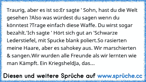 Traurig, aber es ist so:
Er sagte ' Sohn, hast du die Welt gesehen ?
Also was würdest du sagen wenn du könntest ?
Trage einfach diese Waffe. Du wirst sogar bezahlt.'
Ich sagte ' Hört sich gut an '
Schwarze Lederstiefel, mit Spucke blank poliert.
So rasierten meine Haare, aber es sah
okey aus. Wir marschierten & sangen.
Wir wurden alle Freunde als wir lernten wie man Kämpft.
 Ein Kriegsheld
Ja, ...