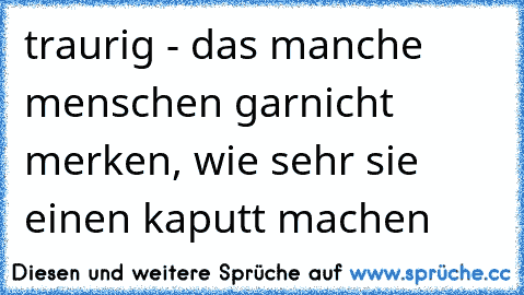 traurig - das manche menschen garnicht merken, wie sehr sie einen kaputt machen