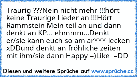 Traurig ???
Nein nicht mehr !!!
hört keine Traurige Lieder an !!!
Hört Rammstein Mein teil an und dann denkt an KP... ehmmm...
Denkt er/sie kann euch so am ar*** lecken xDD
und denkt an fröhliche zeiten mit ihm/sie dann Happy =)
Like  =DD