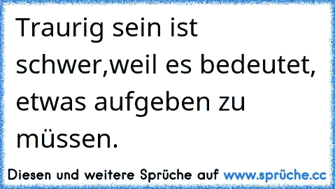 Traurig sein ist schwer,
weil es bedeutet, etwas aufgeben zu müssen.