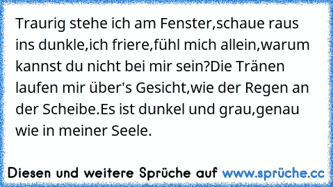 Traurig stehe ich am Fenster,schaue raus ins dunkle,ich friere,fühl mich allein,warum kannst du nicht bei mir sein?Die Tränen laufen mir über's Gesicht,wie der Regen an der Scheibe.Es ist dunkel und grau,genau wie in meiner Seele.