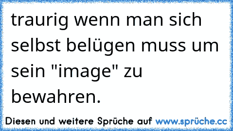 traurig wenn man sich selbst belügen muss um sein "image" zu bewahren.