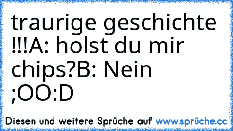 traurige geschichte !!!
A: holst du mir chips?
B: Nein  ;OO
:D